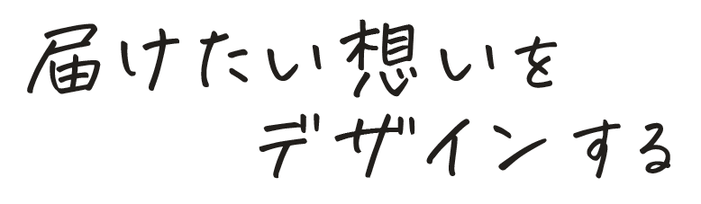 届けたい想いをデザインする